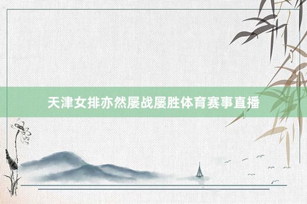 天津女排亦然屡战屡胜体育赛事直播