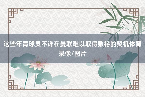 这些年青球员不详在曼联难以取得敷裕的契机体育录像/图片