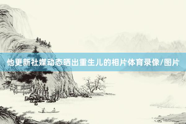 他更新社媒动态晒出重生儿的相片体育录像/图片