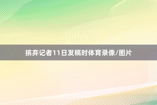 摈弃记者11日发稿时体育录像/图片