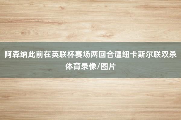 阿森纳此前在英联杯赛场两回合遭纽卡斯尔联双杀体育录像/图片