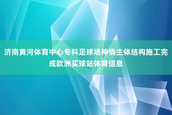 济南黄河体育中心专科足球场神情主体结构施工完成欧洲买球站体育信息