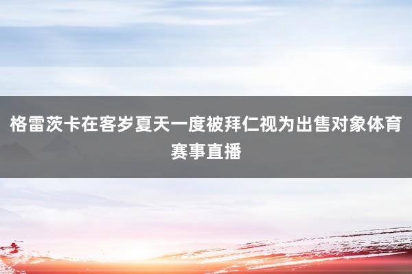 格雷茨卡在客岁夏天一度被拜仁视为出售对象体育赛事直播