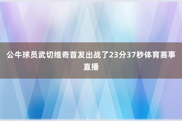 公牛球员武切维奇首发出战了23分37秒体育赛事直播